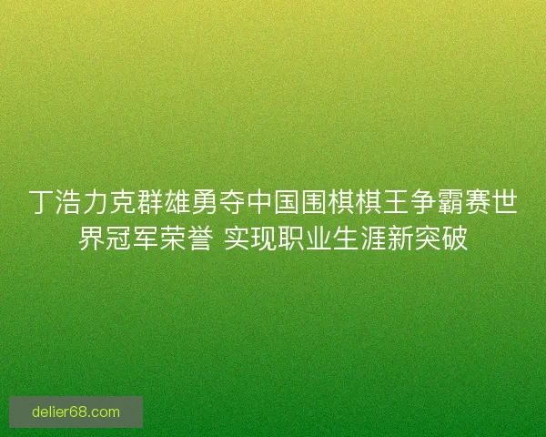 丁浩力克群雄勇夺中国围棋棋王争霸赛世界冠军荣誉 实现职业生涯新突破 丁浩力克群雄勇夺中国围棋棋王争霸赛世界冠军荣誉 实现职业生涯新突破