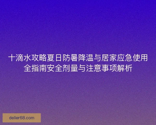 十滴水攻略夏日防暑降温与居家应急使用全指南安全剂量与注意事项解析