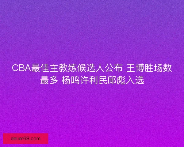 CBA最佳主教练候选人公布 王博胜场数最多 杨鸣许利民邱彪入选