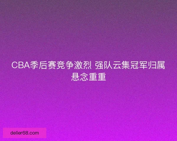 CBA季后赛竞争激烈 强队云集冠军归属悬念重重