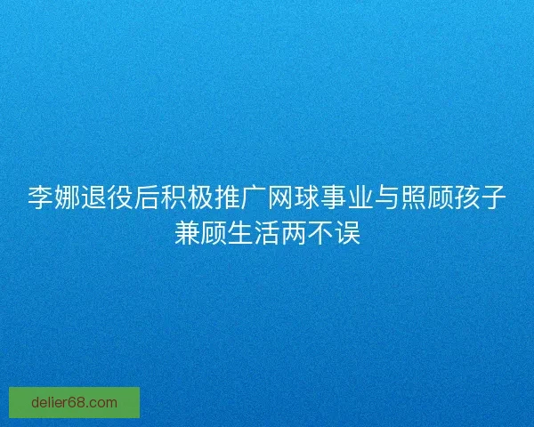 李娜退役后积极推广网球事业与照顾孩子兼顾生活两不误