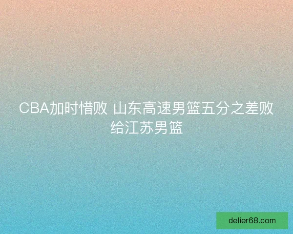 CBA加时惜败 山东高速男篮五分之差败给江苏男篮 CBA加时惜败 山东高速男篮五分之差败给江苏男篮